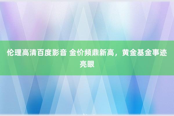 伦理高清百度影音 金价频鼎新高，黄金基金事迹亮眼