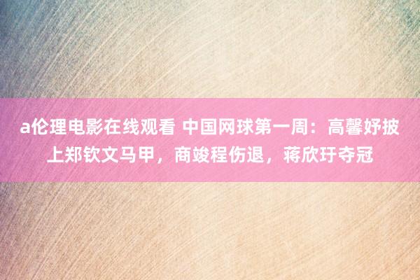 a伦理电影在线观看 中国网球第一周：高馨妤披上郑钦文马甲，商竣程伤退，蒋欣玗夺冠