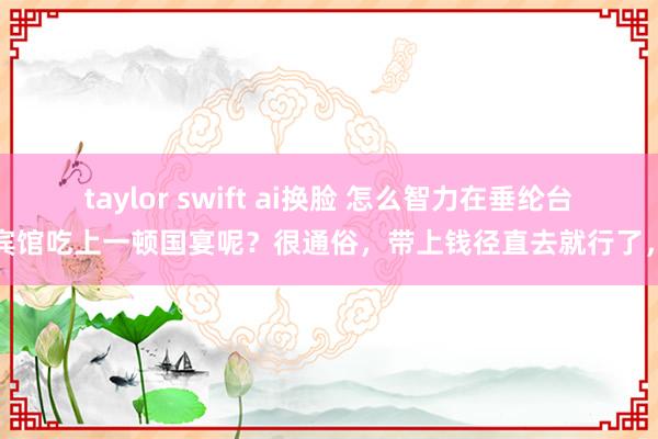 taylor swift ai换脸 怎么智力在垂纶台国宾馆吃上一顿国宴呢？很通俗，带上钱径直去就行了