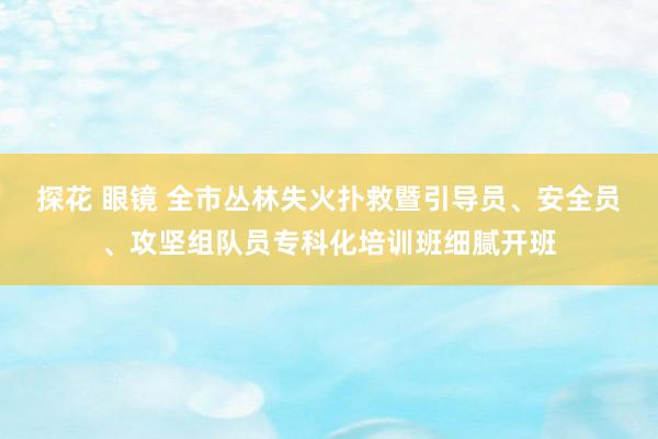 探花 眼镜 全市丛林失火扑救暨引导员、安全员、攻坚组队员专科化培训班细腻开班