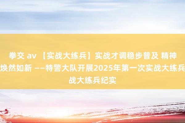 拳交 av 【实战大练兵】实战才调稳步普及 精神面庞焕然如新 ——特警大队开展2025年第一次实战大