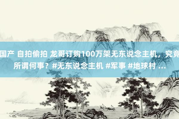 国产 自拍偷拍 龙哥订购100万架无东说念主机，究竟所谓何事？#无东说念主机 #军事 #地球村 ...