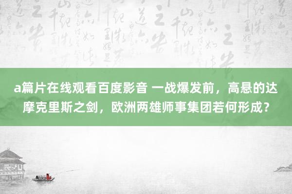 a篇片在线观看百度影音 一战爆发前，高悬的达摩克里斯之剑，欧洲两雄师事集团若何形成？