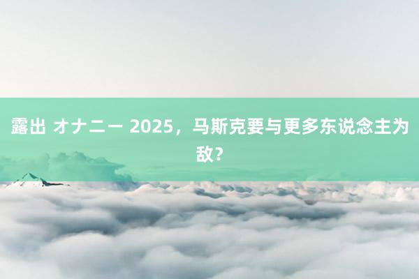 露出 オナニー 2025，马斯克要与更多东说念主为敌？