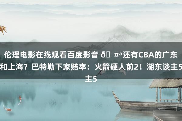 伦理电影在线观看百度影音 🤪还有CBA的广东和上海？巴特勒下家赔率：火箭硬人前2！湖东谈主5