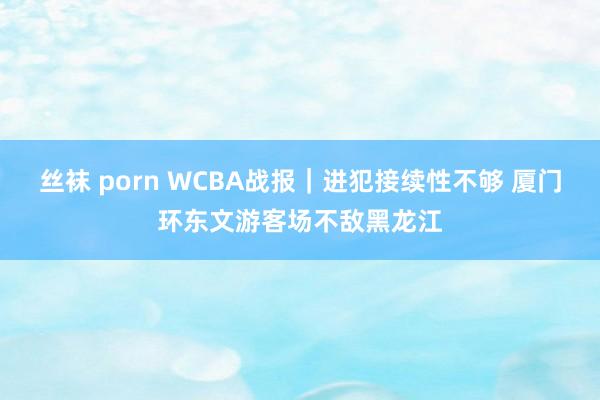 丝袜 porn WCBA战报｜进犯接续性不够 厦门环东文游客场不敌黑龙江