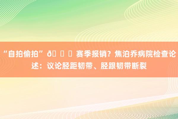 “自拍偷拍” 👀赛季报销？焦泊乔病院检查论述：议论胫距韧带、胫跟韧带断裂