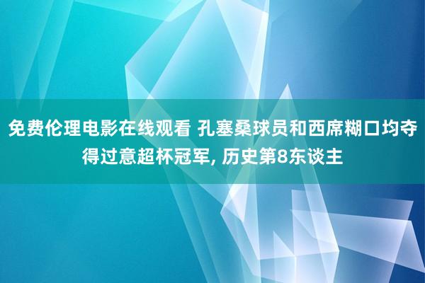 免费伦理电影在线观看 孔塞桑球员和西席糊口均夺得过意超杯冠军, 历史第8东谈主