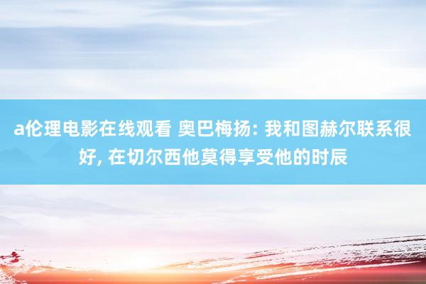 a伦理电影在线观看 奥巴梅扬: 我和图赫尔联系很好, 在切尔西他莫得享受他的时辰