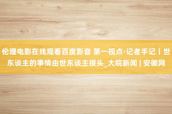 伦理电影在线观看百度影音 第一视点·记者手记丨世东谈主的事情由世东谈主接头_大皖新闻 | 安徽网