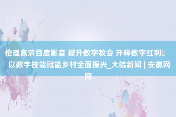 伦理高清百度影音 擢升数字教会 开释数字红利​  以数字技能赋能乡村全面振兴_大皖新闻 | 安徽网