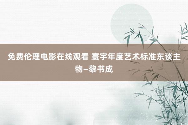 免费伦理电影在线观看 寰宇年度艺术标准东谈主物—黎书成