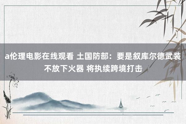 a伦理电影在线观看 土国防部：要是叙库尔德武装不放下火器 将执续跨境打击