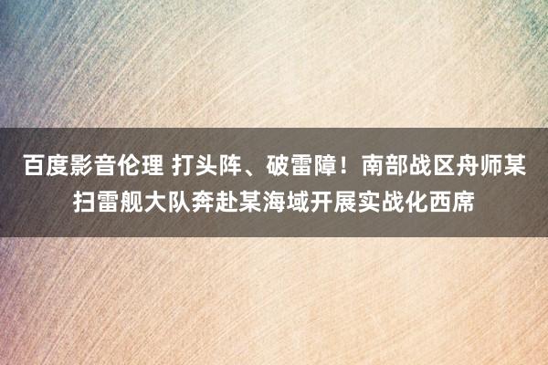 百度影音伦理 打头阵、破雷障！南部战区舟师某扫雷舰大队奔赴某海域开展实战化西席