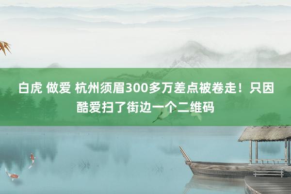 白虎 做爱 杭州须眉300多万差点被卷走！只因酷爱扫了街边一个二维码