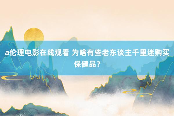 a伦理电影在线观看 为啥有些老东谈主千里迷购买保健品？