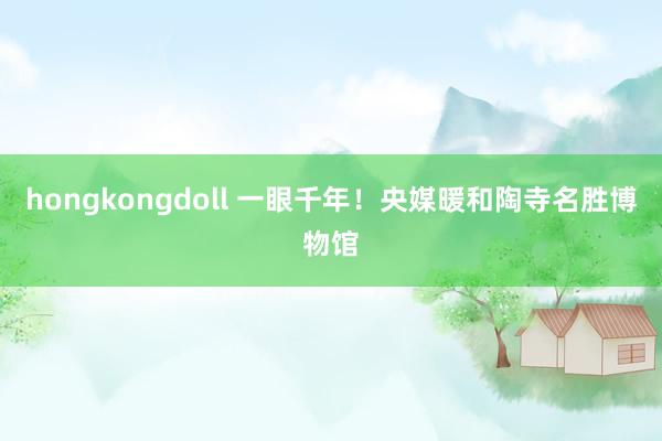 hongkongdoll 一眼千年！央媒暖和陶寺名胜博物馆