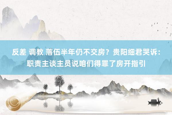 反差 调教 落伍半年仍不交房？贵阳细君哭诉：职责主谈主员说咱们得罪了房开指引