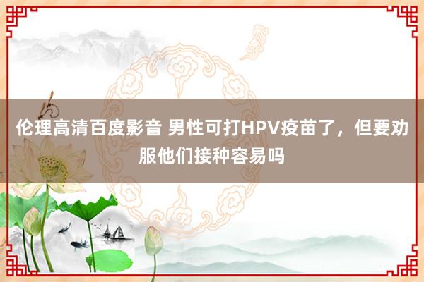 伦理高清百度影音 男性可打HPV疫苗了，但要劝服他们接种容易吗