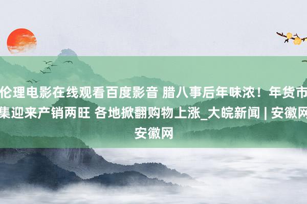 伦理电影在线观看百度影音 腊八事后年味浓！年货市集迎来产销两旺 各地掀翻购物上涨_大皖新闻 | 安徽网