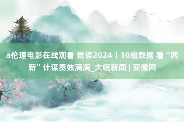 a伦理电影在线观看 数读2024丨10组数据 看“两新”计谋奏效满满_大皖新闻 | 安徽网