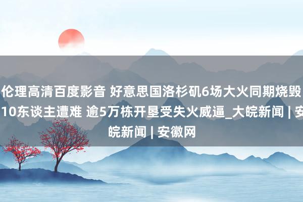 伦理高清百度影音 好意思国洛杉矶6场大火同期烧毁 至少10东谈主遭难 逾5万栋开垦受失火威逼_大皖新闻 | 安徽网