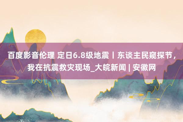 百度影音伦理 定日6.8级地震丨东谈主民窥探节，我在抗震救灾现场_大皖新闻 | 安徽网