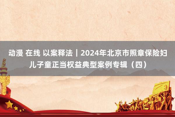 动漫 在线 以案释法｜2024年北京市照章保险妇儿子童正当权益典型案例专辑（四）