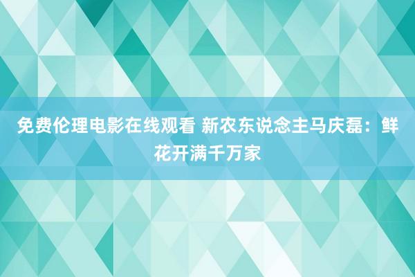 免费伦理电影在线观看 新农东说念主马庆磊：鲜花开满千万家