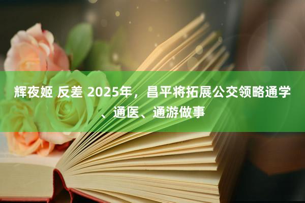 辉夜姬 反差 2025年，昌平将拓展公交领略通学、通医、通游做事