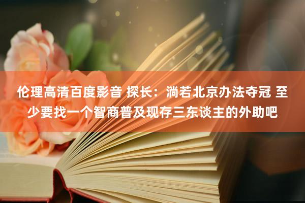 伦理高清百度影音 探长：淌若北京办法夺冠 至少要找一个智商普及现存三东谈主的外助吧