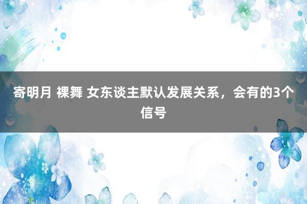 寄明月 裸舞 女东谈主默认发展关系，会有的3个信号