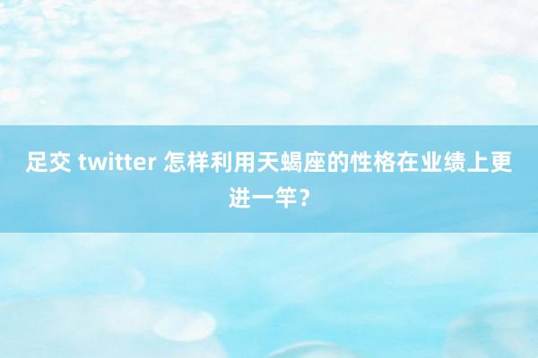 足交 twitter 怎样利用天蝎座的性格在业绩上更进一竿？