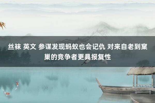 丝袜 英文 参谋发现蚂蚁也会记仇 对来自老到窠巢的竞争者更具报复性