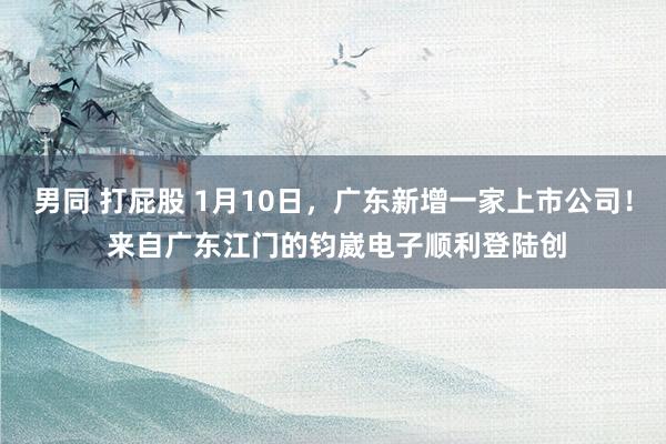 男同 打屁股 1月10日，广东新增一家上市公司！ 来自广东江门的钧崴电子顺利登陆创