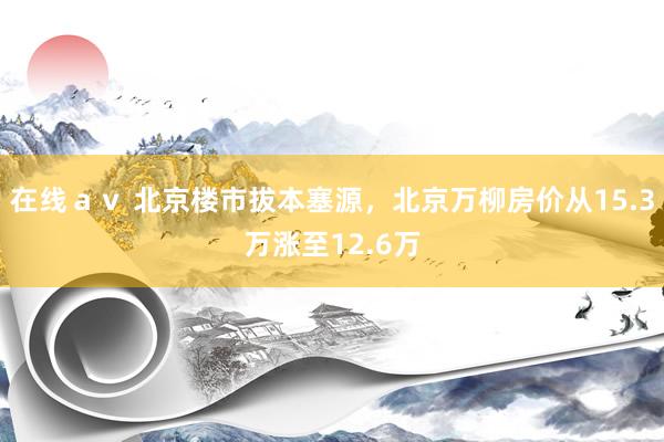 在线ａｖ 北京楼市拔本塞源，北京万柳房价从15.3万涨至12.6万