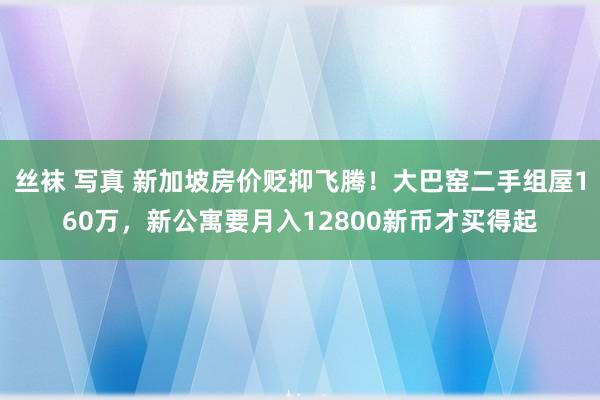 丝袜 写真 新加坡房价贬抑飞腾！大巴窑二手组屋160万，新公寓要月入12800新币才买得起