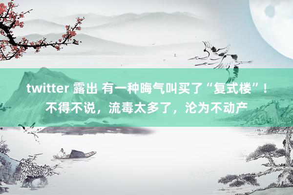 twitter 露出 有一种晦气叫买了“复式楼”！不得不说，流毒太多了，沦为不动产