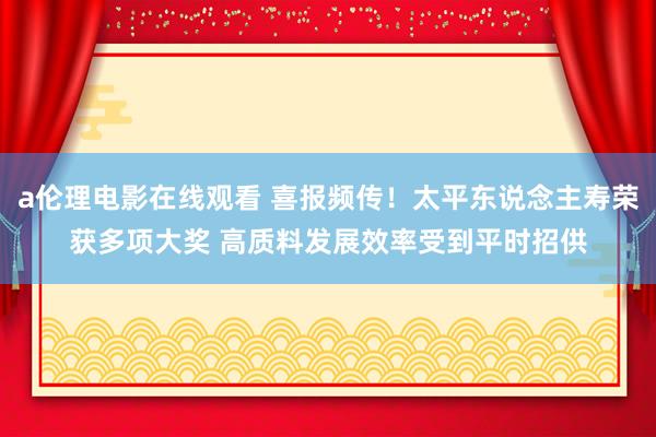 a伦理电影在线观看 喜报频传！太平东说念主寿荣获多项大奖 高质料发展效率受到平时招供