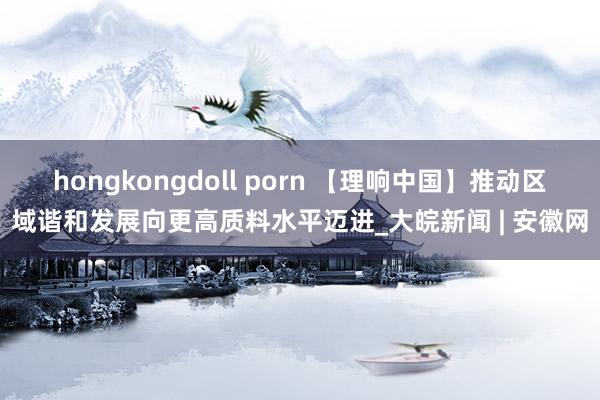 hongkongdoll porn 【理响中国】推动区域谐和发展向更高质料水平迈进_大皖新闻 | 安徽网