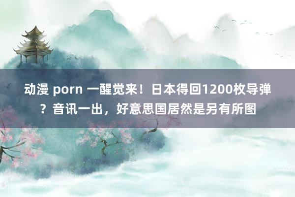 动漫 porn 一醒觉来！日本得回1200枚导弹？音讯一出，好意思国居然是另有所图