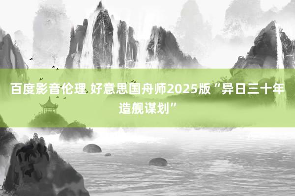 百度影音伦理 好意思国舟师2025版“异日三十年造舰谋划”