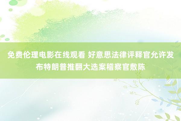 免费伦理电影在线观看 好意思法律评释官允许发布特朗普推翻大选案稽察官敷陈