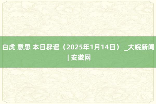 白虎 意思 本日辟谣（2025年1月14日） _大皖新闻 | 安徽网