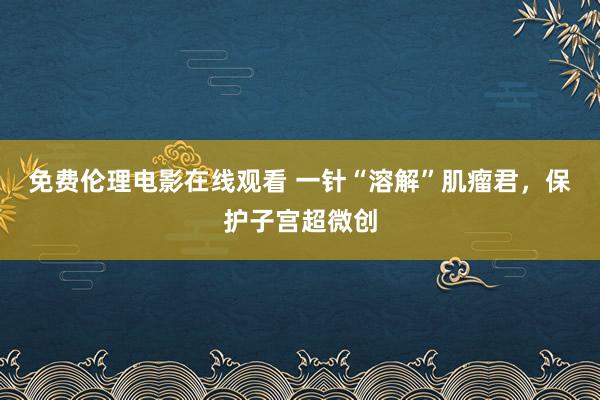 免费伦理电影在线观看 一针“溶解”肌瘤君，保护子宫超微创