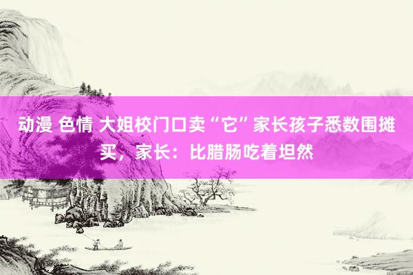 动漫 色情 大姐校门口卖“它”家长孩子悉数围摊买，家长：比腊肠吃着坦然