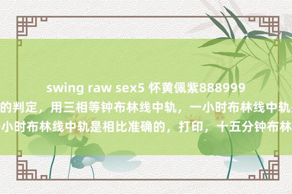 swing raw sex5 怀黄佩紫888999999唯吾独尊，洗盘底线位置的判定，用三相等钟布林线中轨，一小时布林线中轨是相比准确的，打印，十五分钟布林线是不成的