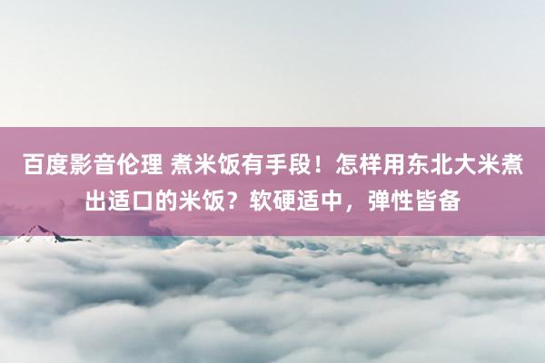 百度影音伦理 煮米饭有手段！怎样用东北大米煮出适口的米饭？软硬适中，弹性皆备