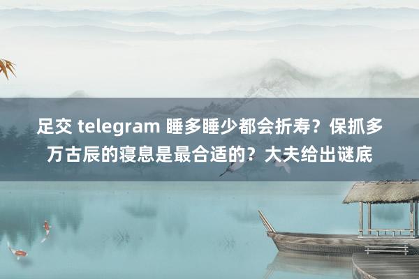 足交 telegram 睡多睡少都会折寿？保抓多万古辰的寝息是最合适的？大夫给出谜底