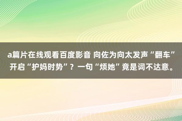 a篇片在线观看百度影音 向佐为向太发声“翻车”开启“护妈时势”？一句“烦她”竟是词不达意。